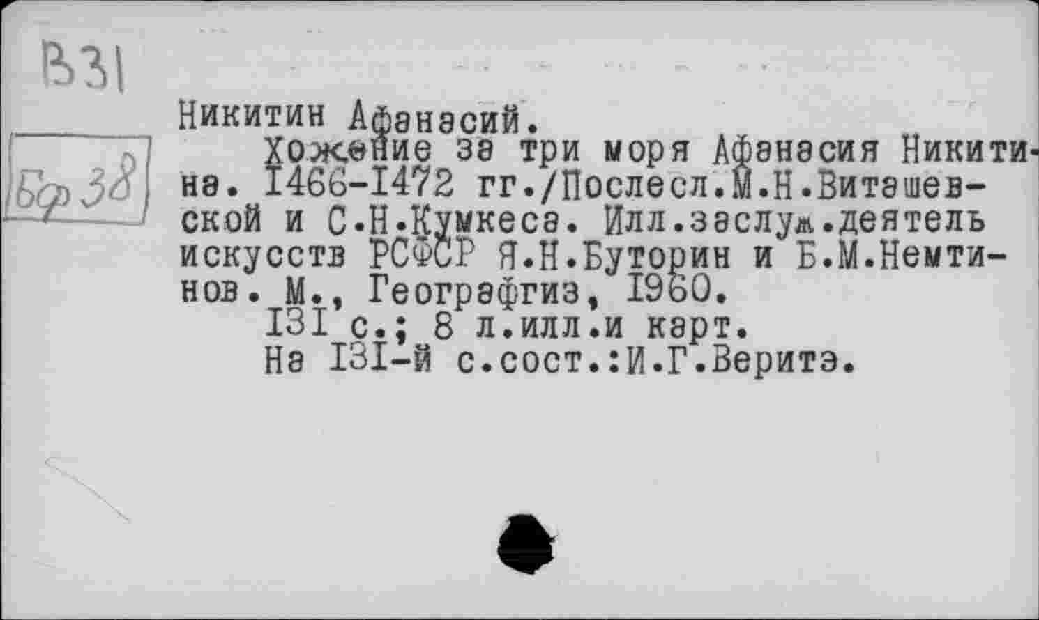 ﻿|*>?>|
Никитин Афанасий.
Хожение за три моря Афанасия Никити не. 1466-1472 гг./Послесл.м.Н.Виташев-ской и С.Н.Кумкеса. Илл.заслуг,деятель искусств РСФСР Я.Н.Буторин и Б.М.Немти-нов. М., Географгиз, I960.
131 с.; 8 л.илл.и карт.
На 131-й с.сост.:И.Г.Веритэ.